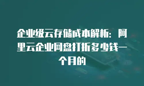 企业级云存储成本解析：阿里云企业网盘打折多少钱一个月的