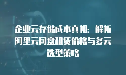 企业云存储成本真相：解析阿里云网盘租赁价格与多云选型策略