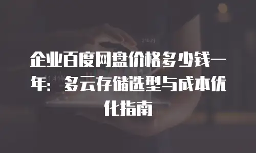 企业百度网盘价格多少钱一年：多云存储选型与成本优化指南