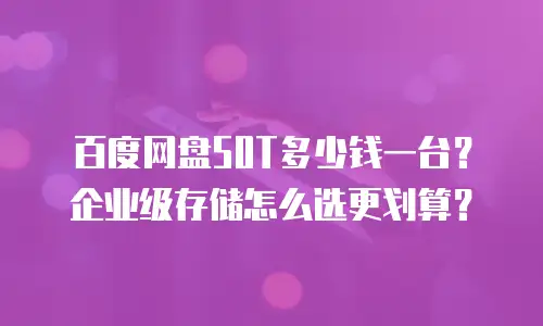 百度网盘50T多少钱一台？企业级存储怎么选更划算？