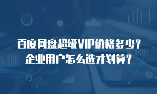 百度网盘超级VIP价格多少？企业用户怎么选才划算？