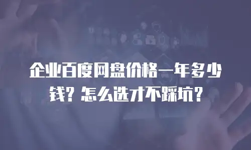 企业百度网盘价格一年多少钱？怎么选才不踩坑？