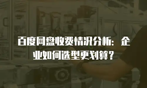 百度网盘收费情况分析：企业如何选型更划算？
