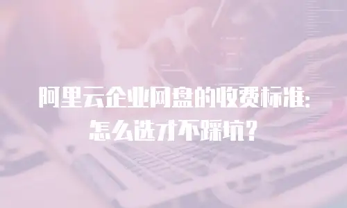 阿里云企业网盘的收费标准：怎么选才不踩坑？