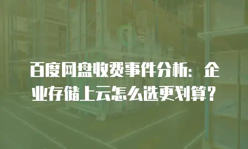 百度网盘收费事件分析：企业存储上云怎么选更划算？