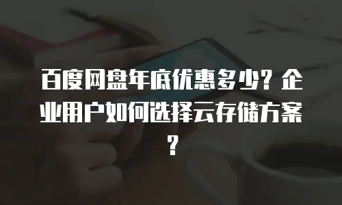 百度网盘年底优惠多少？企业用户如何选择云存储方案？