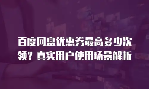 百度网盘优惠券最高多少次领？真实用户使用场景解析