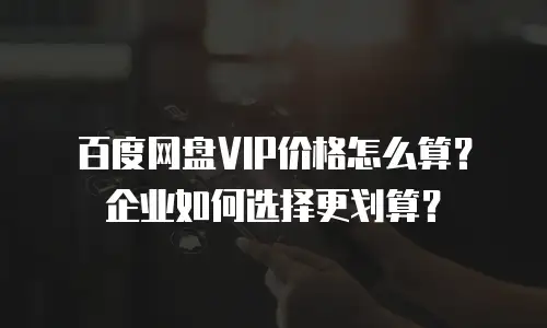 百度网盘VIP价格怎么算？企业如何选择更划算？