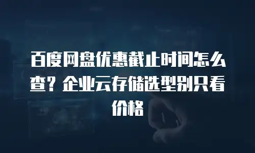 百度网盘优惠截止时间怎么查？企业云存储选型别只看价格