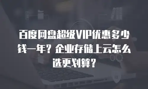百度网盘超级VIP优惠多少钱一年？企业存储上云怎么选更划算？