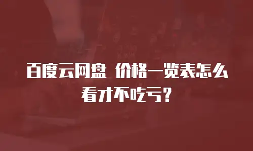 百度云网盘 价格一览表怎么看才不吃亏？