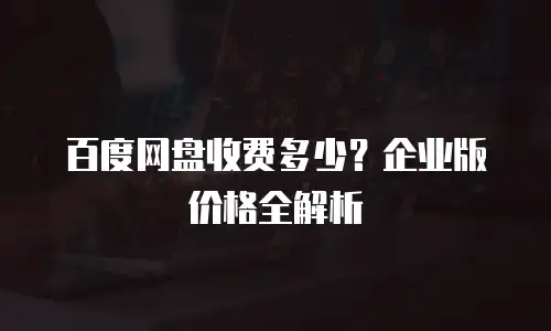 百度网盘收费多少？企业版价格全解析