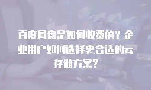 百度网盘是如何收费的？企业用户如何选择更合适的云存储方案？