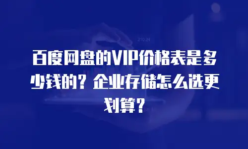百度网盘的VIP价格表是多少钱的？企业存储怎么选更划算？