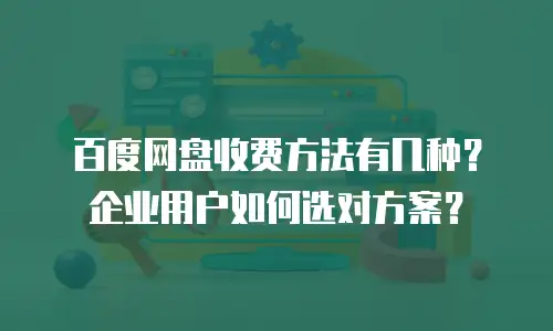 百度网盘收费方法有几种？企业用户如何选对方案？