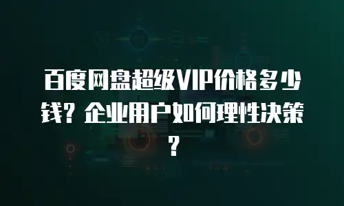 百度网盘超级VIP价格多少钱？企业用户如何理性决策？
