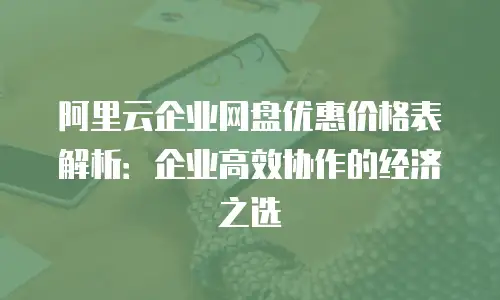 阿里云企业网盘优惠价格表解析：企业高效协作的经济之选