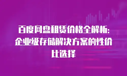 百度网盘租赁价格全解析：企业级存储解决方案的性价比选择