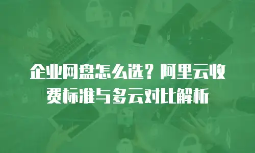 企业网盘怎么选？阿里云收费标准与多云对比解析