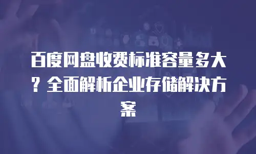 百度网盘收费标准容量多大？全面解析企业存储解决方案