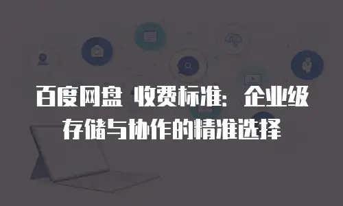 百度网盘 收费标准：企业级存储与协作的精准选择