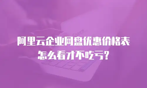 阿里云企业网盘优惠价格表怎么看才不吃亏？