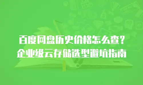 百度网盘历史价格怎么查？企业级云存储选型避坑指南