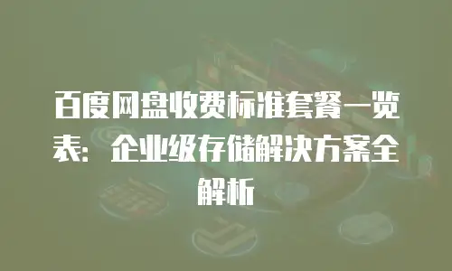 百度网盘收费标准套餐一览表：企业级存储解决方案全解析