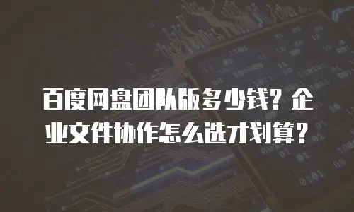 百度网盘团队版多少钱？企业文件协作怎么选才划算？