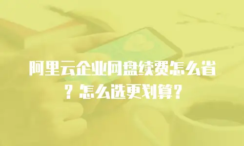 阿里云企业网盘续费怎么省？怎么选更划算？