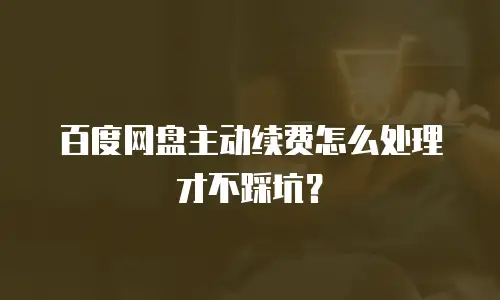 百度网盘主动续费怎么处理才不踩坑？