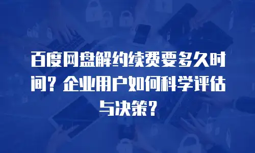百度网盘解约续费要多久时间？企业用户如何科学评估与决策？