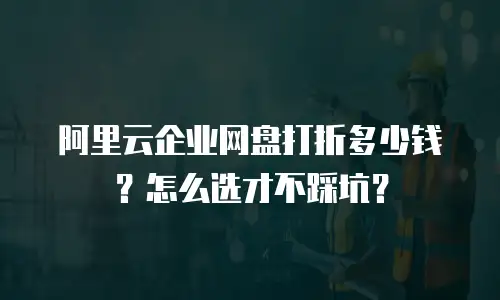 阿里云企业网盘打折多少钱？怎么选才不踩坑？