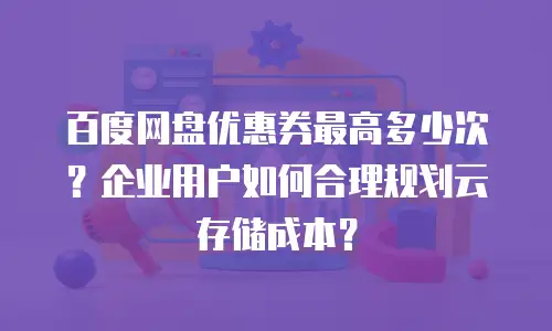 百度网盘优惠券最高多少次？企业用户如何合理规划云存储成本？