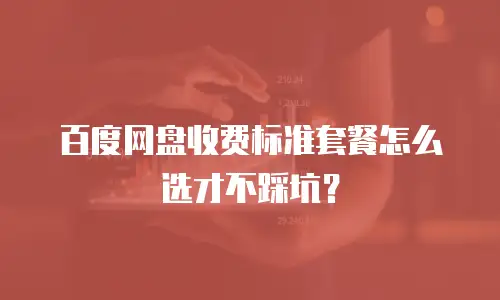 百度网盘收费标准套餐怎么选才不踩坑？