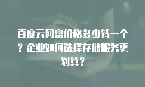 百度云网盘价格多少钱一个？企业如何选择存储服务更划算？