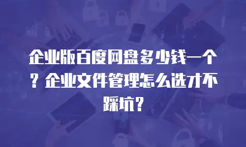 企业版百度网盘多少钱一个？企业文件管理怎么选才不踩坑？