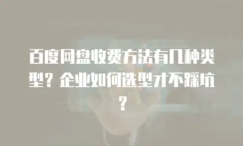 百度网盘收费方法有几种类型？企业如何选型才不踩坑？