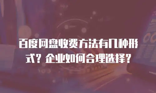 百度网盘收费方法有几种形式？企业如何合理选择？