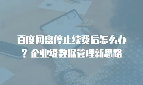 百度网盘停止续费后怎么办？企业级数据管理新思路