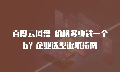 百度云网盘 价格多少钱一个G？企业选型避坑指南