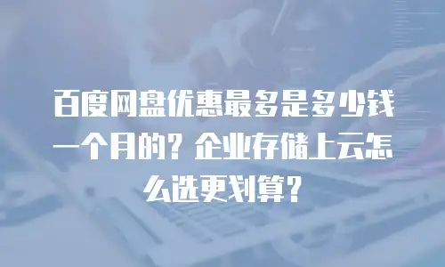 百度网盘优惠最多是多少钱一个月的？企业存储上云怎么选更划算？
