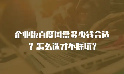 企业版百度网盘多少钱合适？怎么选才不踩坑？