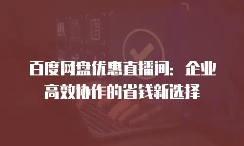 百度网盘优惠直播间：企业高效协作的省钱新选择