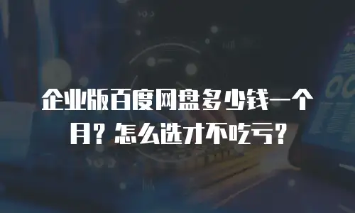 企业版百度网盘多少钱一个月？怎么选才不吃亏？