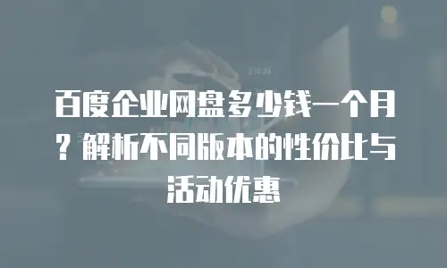 百度企业网盘多少钱一个月？解析不同版本的性价比与活动优惠