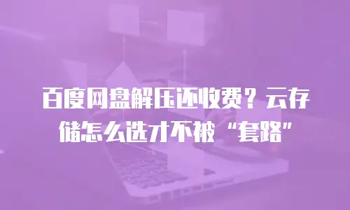 百度网盘解压还收费？云存储怎么选才不被&ldquo;套路&rdquo;