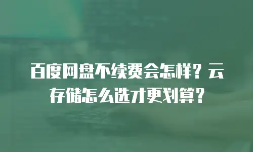 百度网盘不续费会怎样？云存储怎么选才更划算？