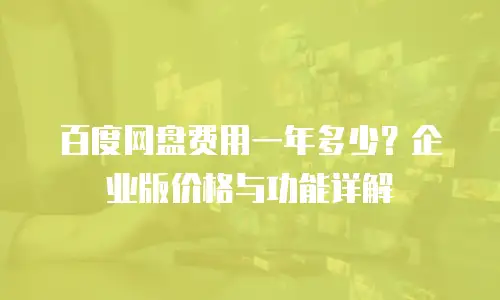 百度网盘费用一年多少？企业版价格与功能详解