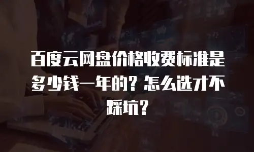 百度云网盘价格收费标准是多少钱一年的？怎么选才不踩坑？